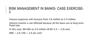 RISK MANAGEMENT IN BANKS- CASE EXERCISE-
3
Interest expenses will increase from 3.6 million to 5.4 million
Interest income is not effected because all the loans are at long term
fixed rate.
In this case, NII falls to 2.6 million (8.00-5.4 = 2.6) and,
NIM = 2.6/100 = 2.6 per cent
 