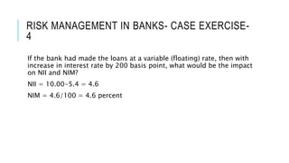 RISK MANAGEMENT IN BANKS- CASE EXERCISE-
4
If the bank had made the loans at a variable (floating) rate, then with
increase in interest rate by 200 basis point, what would be the impact
on NII and NIM?
NII = 10.00-5.4 = 4.6
NIM = 4.6/100 = 4.6 percent
 