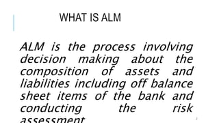 WHAT IS ALM
ALM is the process involving
decision making about the
composition of assets and
liabilities including off balance
sheet items of the bank and
conducting the risk
2
 
