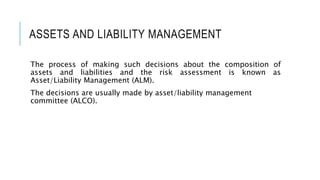 ASSETS AND LIABILITY MANAGEMENT
The process of making such decisions about the composition of
assets and liabilities and the risk assessment is known as
Asset/Liability Management (ALM).
The decisions are usually made by asset/liability management
committee (ALCO).
 