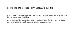 ASSETS AND LIABILITY MANAGEMENT
ALCO goal is to manage the sources and use of funds with respect to
interest rate and liquidity.
ALM is generally viewed as short run in nature, forcing on the day to
day and week to week balance sheet management.
 