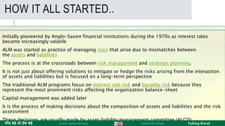 The process of making such decisions about the composition of assets and liabilities and the risk
assessment is known as Asset/Liability Management (ALM).
The decisions are usually made by asset/liability management committee (ALCO).
HOW IT ALL STARTED..
Initially pioneered by Anglo-Saxon financial institutions during the 1970s as interest rates
became increasingly volatile
ALM was started as practice of managing risks that arise due to mismatches between
the assets and liabilities
The process is at the crossroads between risk management and strategic planning.
It is not just about offering solutions to mitigate or hedge the risks arising from the interaction
of assets and liabilities but is focused on a long-term perspective
The traditional ALM programs focus on interest rate risk and liquidity risk because they
represent the most prominent risks affecting the organization balance-sheet
Capital management was added later
It is the process of making decisions about the composition of assets and liabilities and the risk
assessment
These decisions are usually made by asset/liability management committee (ALCO). 25
ग ाँव बढ़े तो देश बढ़े www.nabard.org /nabardonline Taking Rural
 