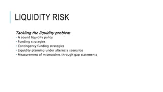 LIQUIDITY RISK
Tackling the liquidity problem
 A sound liquidity policy
 Funding strategies
 Contingency funding strategies
 Liquidity planning under alternate scenarios
 Measurement of mismatches through gap statements
 