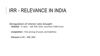IRR - RELEVANCE IN INDIA
Deregulation of interest rates brought:
 Volatility in rates - call, PLR, Govt. securities Yield Curve
 Competition - free pricing of assets and liabilities
 Pressure on NII / NIM, MVE
 