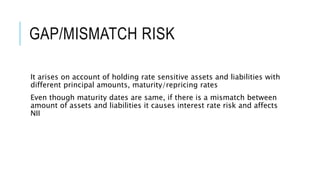 GAP/MISMATCH RISK
It arises on account of holding rate sensitive assets and liabilities with
different principal amounts, maturity/repricing rates
Even though maturity dates are same, if there is a mismatch between
amount of assets and liabilities it causes interest rate risk and affects
NII
 
