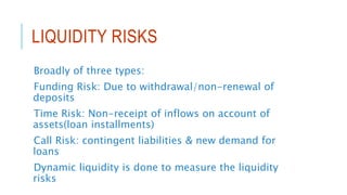 LIQUIDITY RISKS
Broadly of three types:
Funding Risk: Due to withdrawal/non-renewal of
deposits
Time Risk: Non-receipt of inflows on account of
assets(loan installments)
Call Risk: contingent liabilities & new demand for
loans
Dynamic liquidity is done to measure the liquidity
risks
 