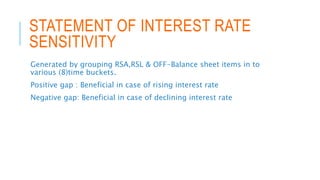 STATEMENT OF INTEREST RATE
SENSITIVITY
Generated by grouping RSA,RSL & OFF-Balance sheet items in to
various (8)time buckets.
Positive gap : Beneficial in case of rising interest rate
Negative gap: Beneficial in case of declining interest rate
 