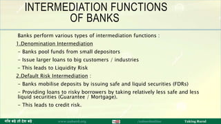 INTERMEDIATION FUNCTIONS
OF BANKS
Banks perform various types of intermediation functions :
1.Denomination Intermediation
- Banks pool funds from small depositors
- Issue larger loans to big customers / industries
– This leads to Liquidity Risk
2.Default Risk Intermediation :
- Banks mobilise deposits by issuing safe and liquid securities (FDRs)
- Providing loans to risky borrowers by taking relatively less safe and less
liquid securities (Guarantee / Mortgage).
- This leads to credit risk.
9ग ाँव बढ़े तो देश बढ़े www.nabard.org /nabardonline Taking Rural
 
