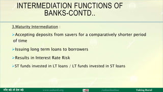 INTERMEDIATION FUNCTIONS OF
BANKS-CONTD..
3.Maturity Intermediation :
Accepting deposits from savers for a comparatively shorter period
of time
Issuing long term loans to borrowers
Results in Interest Rate Risk
ST funds invested in LT loans / LT funds invested in ST loans
10ग ाँव बढ़े तो देश बढ़े www.nabard.org /nabardonline Taking Rural
 