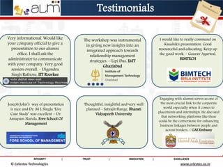 INTEGRITY | TRUST | INNOVATION | EXCELLENCE
© Saviance Technologies 2012 www.saviance.com
Very informational. Would like
your company official to give a
presentation to our alumni
office. I shall ask the
administrator to communicate
with your company. Very good
session overall. - Digendra
Singh Rathore, IIT Roorkee
The workshop was instrumental
in giving new insights into an
integrated approach towards
relationship management
strategies. – Lipi Das, IMT
Ghaziabad
I would like to really commend on
Kaushik's presentation. Good
resourceful and educating. Keep up
the good work. – Gaurav Agarwal,
BIMTECH
Joseph John’s way of presentation
is nice and Dr. M L Singla ‘Live
Case Study’ was excellent – Dr.
Amupam Narula, Fore School Of
Management
Thoughtful, insightful and very well
planned – Satyajit Hange, Bharati
Vidyapeeth University
Engaging with alumni serves as one of
the most crucial link to the corporate
world especially when it comes to
placements and internships. He also said
that networking platforms like these
could be the cornerstone for enhancing
business linkages between people and
across borders. – UAE Embassy
© Celestos Technologies www.celestos.co.in
Testimonials
 
