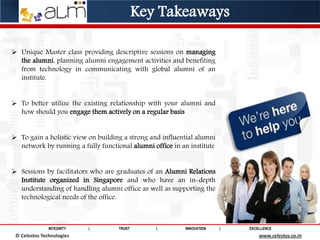 INTEGRITY | TRUST | INNOVATION | EXCELLENCE
© Saviance Technologies 2012 www.saviance.com
 Unique Master class providing descriptive sessions on managing
the alumni, planning alumni engagement activities and benefiting
from technology in communicating with global alumni of an
institute.
 To better utilize the existing relationship with your alumni and
how should you engage them actively on a regular basis
 To gain a holistic view on building a strong and influential alumni
network by running a fully functional alumni office in an institute
 Sessions by facilitators who are graduates of an Alumni Relations
Institute organized in Singapore and who have an in-depth
understanding of handling alumni office as well as supporting the
technological needs of the office.
© Celestos Technologies www.celestos.co.in
Key Takeaways
 