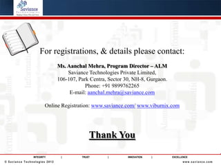 For registrations, & details please contact:
                               Ms. Aanchal Mehra, Program Director – ALM
                                   Saviance Technologies Private Limited,
                               106-107, Park Centra, Sector 30, NH-8, Gurgaon.
                                           Phone: +91 9899762265
                                    E-mail: aanchal.mehra@saviance.com

                        Online Registration: www.saviance.com/ www.viburnix.com




                                             Thank You

                INTEGRITY       |        TRUST      |        INNOVATION   |      EXCELLENCE
© Saviance Technologies 2012                                                           www.saviance.com
 