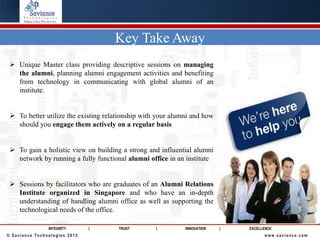 Key Take Away
  Unique Master class providing descriptive sessions on managing
   the alumni, planning alumni engagement activities and benefiting
   from technology in communicating with global alumni of an
   institute.


  To better utilize the existing relationship with your alumni and how
   should you engage them actively on a regular basis


  To gain a holistic view on building a strong and influential alumni
   network by running a fully functional alumni office in an institute


  Sessions by facilitators who are graduates of an Alumni Relations
   Institute organized in Singapore and who have an in-depth
   understanding of handling alumni office as well as supporting the
   technological needs of the office.

                INTEGRITY      |      TRUST        |         INNOVATION   |   EXCELLENCE
© Saviance Technologies 2012                                                        www.saviance.com
 