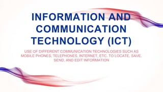 INFORMATION AND
COMMUNICATION
TECHNOLOGY (ICT)
USE OF DIFFERENT COMMUNICATION TECHNOLOGIES SUCH AS
MOBILE PHONES, TELEPHONES, INTERNET, ETC. TO LOCATE, SAVE,
SEND, AND EDIT INFORMATION
 