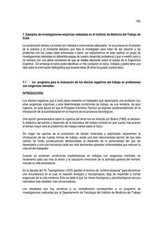 100



7. Ejemplos de investigaciones empíricas realizadas en el Instituto de Medicina del Trabajo de
Cuba

La construcción teórica y el contar con métodos e instrumentos adecuados no se produce en el proceso
de la práctica y el constante esfuerzo que libra el investigador para tratar de dar solución a los
problemas con los cuales debe enfrentarse a diario, así expondremos en este capitulo un grupo de
investigaciones realizadas en diferentes etapas de nuestro desarrollo profesional y que a nuestro juicio y
no siempre con una plena conciencia de que se estaba laborando sobre el campo de la Ergonomía
Cognitiva . Sin embargo el lector podrá identificar un hilo conductor en estos trabajos y podrá tener una
idea sobre la información bibliográfica que durante estos 30 años ha guiado nuestra labor.



7.1    Un programa para la evaluación de los efectos negativos del trabajo en profesiones
con exigencias mentales.

INTRODUCCIÓN

Los efectos negativos que a corto plazo presenta un trabajador que desempeña una profesión con
altas exigencias cognitivas y ante determinadas condiciones de trabajo, es una temática, de gran
vigencia, en esta época en que el Progreso Científico Técnico se expresa fundamentalmente en la
introducción de la automatización en la mayoría de los procesos tecnológicos.

Una opción generalizadora sobre la vigencia del tema nos es ofrecida por Bueno (1983) al declarar:
la dialéctica del cambio y desarrollo de la naturaleza del trabajo consiste en que cuanto más avance
el tiempo mayor será el predominio del trabajo mental sobre el físico.

Sin negar los aportes de la producción de bienes materiales y espirituales representan la
introducción de las nuevas formas de trabajo, existe una bien documentada opinión de que este
cambio ha traído consecuencias desfavorables al desarrollo de la personalidad del que las
desempeña y con una frecuencia cada vez más alarmantes aparecen enfermedades que reducen la
vida útil del trabajador.

Cuando se producen condiciones insatisfactorias en trabajos con exigencias mentales, se
incrementa cada vez más la lesión y la saturación emocional de la actividad general del hombre,
incluida su vida extralaboral.

En la década del 70, Tsaragórstsev (1973) planteó el término de “arritmia biosocial” para denominar
una circunstancia en la cual, la reacción biológica y neuropsíquica, deja de responder a ciertas
exigencias de la vida moderna. Esto se debe a que los ritmos fisiológicos y psicofisiológicos son por
naturaleza más estables, mas conservadores.

Los resultados que hoy ponemos a su consideración corresponden a un programa de
investigaciones realizadas por el Departamento de Psicología del Instituto de Medicina del Trabajo
 
