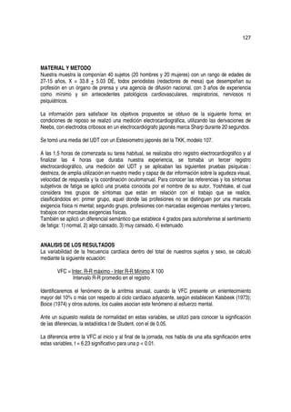 127




MATERIAL Y METODO
Nuestra muestra la componían 40 sujetos (20 hombres y 20 mujeres) con un rango de edades de
27-15 años, X = 33.8 + 5.03 DE, todos periodistas (redactores de mesa) que desempeñan su
profesión en un órgano de prensa y una agencia de difusión nacional, con 3 años de experiencia
como mínimo y sin antecedentes patológicos cardiovasculares, respiratorios, nerviosos ni
psiquiátricos.

La información para satisfacer los objetivos propuestos se obtuvo de la siguiente forma: en
condiciones de reposo se realizó una medición electrocardiográfica, utilizando las derivaciones de
Neebs, con electrodos cribosos en un electrocardiógrafo japonés marca Sharp durante 20 segundos.

Se tomó una media del UDT con un Estesiometro japonés del la TKK, modelo 107.

A las 1,5 horas de comenzada su tarea habitual, se realizaba otro registro electrocardiográfico y al
finalizar las 4 horas que duraba nuestra experiencia, se tomaba un tercer registro
electrocardiográfico, una medición del UDT y se aplicaban las siguientes pruebas psíquicas :
destreza, de amplia utilización en nuestro medio y capaz de dar información sobre la agudeza visual,
velocidad de respuesta y la coordinación oculomanual. Para conocer las referencias y los síntomas
subjetivos de fatiga se aplicó una prueba conocida por el nombre de su autor, Yoshitake, el cual
considera tres grupos de síntomas que están en relación con el trabajo que se realice,
clasificándolos en: primer grupo, aquel donde las profesiones no se distinguen por una marcada
exigencia física ni mental; segundo grupo, profesiones con marcadas exigencias mentales y tercero,
trabajos con marcadas exigencias físicas.
También se aplicó un diferencial semántico que establece 4 grados para autorreferirse al sentimiento
de fatiga: 1) normal, 2) algo cansado, 3) muy cansado, 4) extenuado.


ANALISIS DE LOS RESULTADOS
La variabilidad de la frecuencia cardíaca dentro del total de nuestros sujetos y sexo, se calculó
mediante la siguiente ecuación:

        VFC = Inter. R-R máximo - Inter R-R Mínimo X 100
               Intervalo R-R promedio en el registro

Identificaremos el fenómeno de la arritmia sinusal, cuando la VFC presente un enlentecimiento
mayor del 10% o más con respecto al ciclo cardíaco adyacente, según establecen Kalsbeek (1973);
Boice (1974) y otros autores, los cuales asocian este fenómeno al esfuerzo mental.

Ante un supuesto realista de normalidad en estas variables, se utilizó para conocer la significación
de las diferencias, la estadística t de Student, con el de 0.05.

La diferencia entre la VFC al inicio y al final de la jornada, nos habla de una alta significación entre
estas variables, t = 6.23 significativo para una p < 0.01.
 