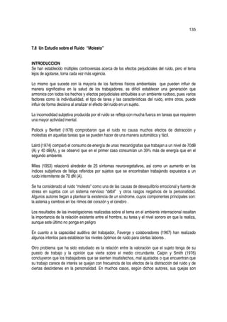 135



7.8 Un Estudio sobre el Ruido “Molesto”


INTRODUCCION
Se han establecido múltiples controversias acerca de los efectos perjudiciales del ruido, pero el tema
lejos de agotarse, toma cada vez más vigencia.

Lo mismo que sucede con la mayoría de los factores físicos ambientales que pueden influir de
manera significativa en la salud de los trabajadores, es difícil establecer una generación que
armonice con todos los hechos y efectos perjudiciales atribuibles a un ambiente ruidoso, pues varios
factores como la individualidad, el tipo de tarea y las características del ruido, entre otros, puede
influir de forma decisiva al analizar el efecto del ruido en un sujeto.

La incomodidad subjetiva producida por el ruido se refleja con mucha fuerza en tareas que requieren
una mayor actividad mental.

Pollock y Berltett (1978) comprobaron que el ruido no causa muchos efectos de distracción y
molestias en aquellas tareas que se pueden hacer de una manera automática y fácil.

Lalrd (1974) comparó el consumo de energía de unas mecanógrafas que trabajan a un nivel de 70dB
(A) y 40 dB(A), y se observó que en el primer caso consumían un 39% más de energía que en el
segundo ambiente.

Miles (1953) relacionó alrededor de 25 síntomas neurovegetativos, así como un aumento en los
índices subjetivos de fatiga referidos por sujetos que se encontraban trabajando expuestos a un
ruido intermitente de 70 dN (A).

Se ha considerado al ruido “molesto” como una de las causas de desequilibrio emocional y fuente de
stress en sujetos con un sistema nervioso “débil” y otros rasgos negativos de la personalidad.
Algunos autores llegan a plantear la existencia de un síndrome, cuyos componentes principales son:
la astenia y cambios en los ritmos del corazón y el cerebro .

Los resultados de las investigaciones realizadas sobre el tema en el ambiente internacional resaltan
la importancia de la relación existente entre el hombre, su tarea y el nivel sonoro en que la realiza,
aunque este último no ponga en peligro

En cuanto a la capacidad auditiva del trabajador, Faverge y colaboradores (1967) han realizado
algunos intentos para establecer los niveles óptimos de ruido para ciertas labores .

Otro problema que ha sido estudiado es la relación entre la valoración que el sujeto tenga de su
puesto de trabajo y la opinión que vierte sobre el medio circundante. Calpin y Smith (1976)
concluyeron que los trabajadores que se sienten insatisfechos, mal ajustados o que encuentran que
su trabajo carece de interés se quejan con frecuencia de los efectos de la distracción del ruido y de
ciertas desórdenes en la personalidad. En muchos casos, según dichos autores, sus quejas son
 