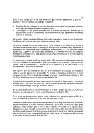 34
Sierra (1993) enuncia que el NA esta determinado por diferentes componentes y que una
clasificación del mismo pudiera estar dado por considerarlo:

♦ Situacional. Existen evidencias de que hay diferentes tipos de procesos de activación en función
  del contexto psicosocial en que se considere el individuo.
♦ Dopaminérgico: el que estaría relacionado con la velocidad de respuesta, mientras que las
  proyecciones al cortex de noradrelanina y acetilcolina tendrían un papel importante en la atención y
  selección de respuesta.

La formación reticular constituye el bloque del encéfalo encargado de regular el nivel de activación
(modificación del modelo nervioso) y por lo tanto del estado de vigilia.

La llamada formación reticular fue descrita en un primer momento como inespecífica y limitada al
control de la relación sueño-vigilia, sin embargo las investigaciones de Fowles (1980), demostraron la
existencia de dos componentes del NA: el Behavioral Activity System (BAS) y el Behavioral Inhibitor
System (BIS). A partir de las características anatómicas de la formación reticular y las fuentes de
activación se demostró un cierto grado de especificidad aunque no relacionado de forma lineal con las
modalidades sensoriales.

Un paso de avance en este sentido fue dado por Luria (1978) cuando comprueba la existencia de una
organización funcional del cerebro reconociendo tres unidades de funcionamiento; para la activación
general, para el procesamiento y codificación de la información y las relacionadas con el
almacenamiento y evocación de la memoria.

Otra expresión de la especificidad está dada por las manifestaciones conductuales. En el estado de
vigilia se presentan distintos tipos de activación. Por ejemplo, el resultado de la deprivación de sueño
reflejada en un bajo NA no es igual a la producida por la duración y característica de una tarea, es decir
los efectos del trabajo presentan expresiones particulares del NA.

Cuando se analiza la relación entre las exigencias laborales y el NA un aporte decisivo lo brindan los
llamados “ritmos circadianos”, así como otras características individuales que pueden estar asociadas
al rendimiento, por ejemplo la tipología del sistema nervioso.

En la subjetividad humana se representan también los niveles o estados de activación, la toma de
decisiones, los estados de animo y otras características pueden condicionar el NA.

No es casual que algunos autores muestren ciertas evidencias sobre las características estables de la
personalidad y el NA, evaluado éste a partir de la reactividad psicomotora..

La motivación parece tener un papel importante en relación con el NA y el resultado en el rendimiento.
Algunas experiencias en nuestro laboratorio demostraron que cuando un grupo de sujetos podía
elaborar su propia estrategia para la solución de un problema relacionado con la seguridad de su
trabajo (en un puesto simulado) su rendimiento era mucho mejor y el NA se mantenía entre niveles
aceptables para la ejecución de la tarea propuesta, contrariamente cuando se le imponía una estrategia
para la solución del mismo problema la eficiencia era mucho menor y se efectuaba una disminución de
la reactividad sensorial en general. Almirall (1999).
 