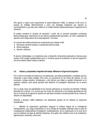 35

Otro aporte a nuestro juicio experimental lo realiza Blascovich (1992), al destacar el NA como un
proceso de múltiples determinaciones y como una estrategia integradora que requiere su
concertualización y que éste autor refleja en un modelo llamado biopsicosocial para la regulación de la
activación.

El modelo considera el “proceso de activación” a partir del ya conocido paradigma conductista
Estímulo-Respuesta, relacionado con los factores predisponentes generales y el nivel y capacidad de
atención como reflejo externo de la autorregulación. Ver anexo.

Un resumen del modelo presenta tres componentes que modulan el NA:
♦ Información aferente (carácter y novedad del estímulo señal).
♦ Ritmos biológicos.
♦ Atención, esfuerzos.


El alcance metodológico y la importancia para el desarrollo instrumental expresado en técnicas para
evaluar el NA resultan fundamentales para un numeroso grupo de problemas no sólo de ergonomía,
sino de la relación Salud-Trabajo en general.




4.4.    Indices y propiedades integrales del trabajo. Métodos en Ergonomía Cognitiva

Por sí mismo el concepto de sistema es una abstracción, que refleja propiedades y cualidades que son
inherentes a toda nuestra realidad. Pero como ya reconocimos en los inicios del capítulo, sin una
concreción, enfoque práctico, formalización u otro término que refleje su posible introducción en el
quehacer cotidiano, poco puede aportarle ésta definición al investigador relacionado con la ciencia
aplicada.

Con un grado mayor de aplicabilidad en las ciencias particulares se encuentra los llamados “métodos
generales de la ciencia” y en el caso que nos ocupa nos referiremos a los métodos generales de más
uso en el campo de la ergonomía cognitiva sin que éstos considere una particularidad de los mismos en
relación a la especialidad.

Zichenko y Munipov (1985) establecen una clasificación general de los métodos en ergonomía
considerando:

1.       Métodos de organización (generales), aseguran el enfoque integral de la investigación
interdisciplinaria, cuyo rasgo característico no es la síntesis de resultados obtenidos sobre la base de
investigaciones independientes (investigación multidisciplinaria), sino la organización en el curso de la
cual se sintetizan las ideas de distintas disciplinas. Se pueden citar métodos como el de modelación,
algoritnización, cibernética, entre otros.
 