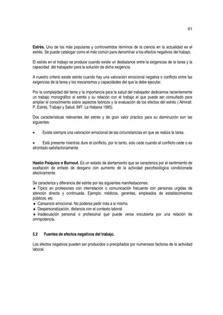 61



Estrés. Uno de los más populares y controvertidos términos de la ciencia en la actualidad es el
estrés. Se puede catalogar como el más común para denominar a los efectos negativos del trabajo.

El estrés en el trabajo se produce cuando existe un desbalance entre la exigencias de la tarea y la
capacidad del trabajador para la solución de dicha exigencia.

A nuestro criterio existe estrés cuando hay una valoración emocional negativa o conflicto entre las
exigencias de la tarea y los mecanismos y capacidades del que la debe ejecutar.

Por la complejidad del tema y la importancia para la salud del trabajador dedicamos recientemente
un trabajo monográfico al estrés y su relación con el trabajo el que puede ser consultado para
ampliar el conocimiento sobre aspectos teóricos y la evaluación de los efectos del estrés ( Almirall.
P. Estrés, Trabajo y Salud. IMT. La Habana 1995).

Dos características relevantes del estrés y de gran valor práctico para su disminución son las
siguientes:

•     Existe siempre una valoración emocional de las circunstancias en que se realiza la tarea.

•     Está presente mientras dure el conflicto, por lo tanto, solo cede cuando el conflicto cede o es
afrontado satisfactoriamente.


Hastío Psíquico o Burnout. Es un estado de alertamiento que se caracteriza por el sentimiento de
exaltación de enfado de desgano con aumento de la actividad psicofisiológica condicionada
afectivamente.

Se caracteriza y diferencia del estrés por las siguientes manifestaciones:
♦ Típico en profesiones con interrelación o comunicación frecuente con personas urgidas de
atención directa y continuada. Ejemplo: médicos, gerentes, empleados de establecimientos
públicos, etc.
♦ Cansancio emocional. No poderse pedir más a si mismo.
♦ Despersonalización, distancia con el contexto laboral.
♦ Inadecuación personal o profesional que puede verse encubierta por una relación de
omnipotencia.


5.2    Fuentes de efectos negativos del trabajo.

Los efectos negativos pueden ser producidos o precipitados por numerosos factores de la actividad
laboral.
 