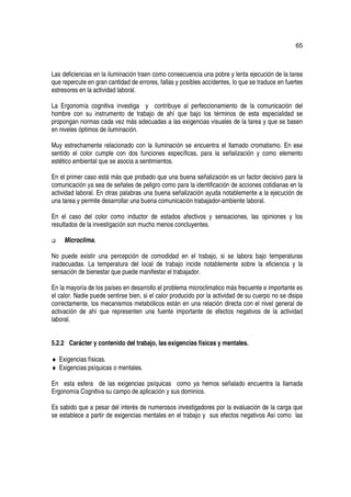 65



Las deficiencias en la iluminación traen como consecuencia una pobre y lenta ejecución de la tarea
que repercute en gran cantidad de errores, fallas y posibles accidentes, lo que se traduce en fuertes
estresores en la actividad laboral.

La Ergonomía cognitiva investiga y contribuye al perfeccionamiento de la comunicación del
hombre con su instrumento de trabajo de ahí que bajo los términos de esta especialidad se
propongan normas cada vez más adecuadas a las exigencias visuales de la tarea y que se basen
en niveles óptimos de iluminación.

Muy estrechamente relacionado con la iluminación se encuentra el llamado cromatismo. En ese
sentido el color cumple con dos funciones específicas, para la señalización y como elemento
estético ambiental que se asocia a sentimientos.

En el primer caso está más que probado que una buena señalización es un factor decisivo para la
comunicación ya sea de señales de peligro como para la identificación de acciones cotidianas en la
actividad laboral. En otras palabras una buena señalización ayuda notablemente a la ejecución de
una tarea y permite desarrollar una buena comunicación trabajador-ambiente laboral.

En el caso del color como inductor de estados afectivos y sensaciones, las opiniones y los
resultados de la investigación son mucho menos concluyentes.

     Microclima.

No puede existir una percepción de comodidad en el trabajo, si se labora bajo temperaturas
inadecuadas. La temperatura del local de trabajo incide notablemente sobre la eficiencia y la
sensación de bienestar que puede manifestar el trabajador.

En la mayoría de los países en desarrollo el problema microclimatico más frecuente e importante es
el calor. Nadie puede sentirse bien, si el calor producido por la actividad de su cuerpo no se disipa
correctamente, los mecanismos metabólicos están en una relación directa con el nivel general de
activación de ahí que representen una fuente importante de efectos negativos de la actividad
laboral.


5.2.2 Carácter y contenido del trabajo, las exigencias físicas y mentales.

♦ Exigencias físicas.
♦ Exigencias psíquicas o mentales.

En esta esfera de las exigencias psíquicas como ya hemos señalado encuentra la llamada
Ergonomía Cognitiva su campo de aplicación y sus dominios.

Es sabido que a pesar del interés de numerosos investigadores por la evaluación de la carga que
se establece a partir de exigencias mentales en el trabajo y sus efectos negativos Así como las
 
