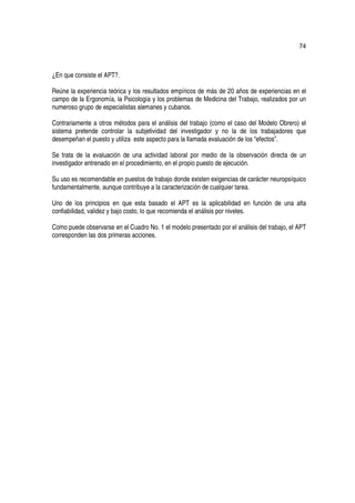 74



¿En que consiste el APT?.

Reúne la experiencia teórica y los resultados empíricos de más de 20 años de experiencias en el
campo de la Ergonomía, la Psicología y los problemas de Medicina del Trabajo, realizados por un
numeroso grupo de especialistas alemanes y cubanos.

Contrariamente a otros métodos para el análisis del trabajo (como el caso del Modelo Obrero) el
sistema pretende controlar la subjetividad del investigador y no la de los trabajadores que
desempeñan el puesto y utiliza este aspecto para la llamada evaluación de los “efectos”.

Se trata de la evaluación de una actividad laboral por medio de la observación directa de un
investigador entrenado en el procedimiento, en el propio puesto de ejecución.

Su uso es recomendable en puestos de trabajo donde existen exigencias de carácter neuropsíquico
fundamentalmente, aunque contribuye a la caracterización de cualquier tarea.

Uno de los principios en que esta basado el APT es la aplicabilidad en función de una alta
confiabilidad, validez y bajo costo, lo que recomienda el análisis por niveles.

Como puede observarse en el Cuadro No. 1 el modelo presentado por el análisis del trabajo, el APT
corresponden las dos primeras acciones.
 
