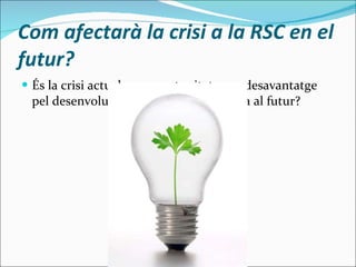 Com afectarà la crisi a la RSC en el futur? És la crisi actual una oportunitat o un desavantatge pel desenvolupament de la RSC de cara al futur? 