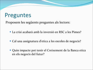 Preguntes Proposem les següents preguntes als lectors: La crisi acabarà amb la inversió en RSC a les Pimes? Cal una assignatura d'etica a les escoles de negocis? Quin impacte pot tenir el Creixement de la Banca etica en els negocis del futur? 