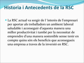 Historia i Antecedents de la RSC La RSC actual va sorgir de l ‘interès de l’empresari per aportar als treballadors un ambient laboral saludable i aconseguir d’aquesta manera una millor productivitat i també per la necessitat de emprendre d’una manera sostenible sense tenir en compte quins són els beneficis que aconsegueix una empresa a traves de la inversió en RSC. 