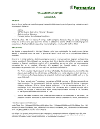 VALUATION ANALYSIS
                                                      Almirall S.A.

PROFILE

Almirall S.A is a pharmaceutical company involved in R&D development of propriety medications with
a therapeutic focus on:

         Asthma
         COPD ( Chronic Obstructive Pulmonary Disease)
         Gastrointestinal disorders
         Psoriasis & other dermatological conditions

Almirall S.A has a 60 year history of being a stable company; however, they are facing challenging
times due to the overall poor economic climate in addition to Spain’s efforts in introducing ‘generic
prescription’. This has led to the operating income falling to a new low of € 56 M in 2012.

VALUATION

We decided to value Almirall by Intrinsic Valuation rather than multiples for the simple reason that we
wanted to know how much the assets of Almirall are worth rather than the price of Almirall based on
multiples.

Almirall is in similar state to a declining company where its revenue is almost stagnant and operating
income consistently falls. Although one can argue that this is due to external factors, such as global
recession or Spanish regulations, analysis of its competitors as well as other big pharmaceutical
companies led us to conclude differently. We analyzed the financial results of prominent
pharmaceutical companies over a 5-year span and found out the following:

         The Pharmaceutical industry overall is indeed affected by the global recession. Some of the big
         players, such as Novartis, AstraZeneca, and Takeda, have had a reduction in their earnings in
         2012. However, few have displayed a consistent decline in earnings from 2009 such as in the
         case of Almirall.

         The Ipsen annual report1 provides a comparison of 2012 earnings of 22 pharmaceutical and
         drug companies. The companies with declining earnings had a median -7% decline in revenues
         (highest performer: -2% for Merck, lowest performer: -17% for Astrazeneca and BMS) in
         comparison to an 11% decline for Almirall. The companies with increased earnings had a
         median 7% increase in revenues with Abbot presenting the lowest increase of 2% compared
         to the highest performer Novo-nordisk at 18%.

         Almirall has been unable to earn excess returns based on the investment it has made; the
         problems could be attributed to poor management than to fundamentals. Hence, Almirall could


1
 http://www.ipsen.com/en/financial-
results?date_filter_1%5Bvalue%5D%5Byear%5D=&date_filter_1%5Bvalue%5D%5Bmonth%5D=0&date_filter_1%5
Bvalue%5D%5Bday%5D=0&date_filter_1%5Bvalue%5D%5Bhour%5D=0&date_filter_1%5Bvalue%5D%5Bminute%5
D=0&date_filter_1%5Bvalue%5D%5Bsecond%5D=0

DISCLAIMER: This document is not an offering for any investments. It represents only the opinion of Saurabh Mishra. Any views
expressed are provided for information purposes only and should not be construed in any way as an offer, an endorsement, or
inducement to invest and is not in any way a testimony of, or associated with Farmantra S.L.
 