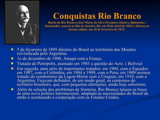 Conquistas Rio Branco Barão do Rio Branco (José Maria da Silva Paranhos Júnior), diplomata e historiador, nasceu no Rio de Janeiro, RJ, em 20 de abril de 1845, e faleceu na mesma cidade, em 10 de fevereiro de 1912.  5 de fevereiro de 1895 direitos do Brasil ao territórios das Missões reivindicada pela Argentina.  1o de dezembro de 1900, Amapá com a França.  Tratado de Petrópolis, assinado em 1903 a questão do Acre. ( Bolívia)  Em seguida, uma série de importantes tratados: em 1904, com o Equador; em 1907, com a Colômbia; em 1904 e 1909, com o Peru; em 1909 assinou tratado do condomínio da Lagoa-Mirim com o Uruguai; em 1910, com a Argentina. Ficavam definidos, de um modo geral, os contornos do território brasileiro, que, com pequenas alterações, ainda hoje subsistem.  Além da solução dos problemas de fronteira, Rio Branco lançou as bases de uma nova política internacional, adaptada às necessidades do Brasil de então e acentuando a cooperação com os Estados Unidos.  