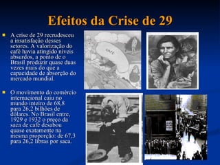 Efeitos da Crise de 29 A crise de 29 recrudesceu a insatisfação desses setores. A valorização do café havia atingido níveis absurdos, a ponto de o Brasil produzir quase duas vezes mais do que a capacidade de absorção do mercado mundial.  O movimento do comércio internacional caiu no mundo inteiro de 68,8 para 26,2 bilhões de dólares. No Brasil entre, 1929 e 1932 o preço da saca de café desabou quase exatamente na mesma proporção: de 67,3 para 26,2 libras por saca.  