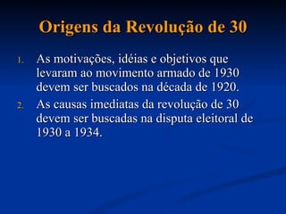 Origens da Revolução de 30 As motivações, idéias e objetivos que levaram ao movimento armado de 1930 devem ser buscados na década de 1920. As causas imediatas da revolução de 30 devem ser buscadas na disputa eleitoral de 1930 a 1934. 