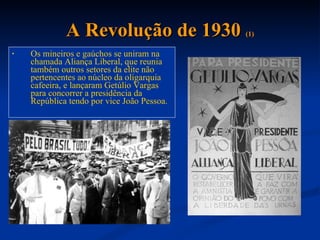 A Revolução de 1930  (1) Os mineiros e gaúchos se uniram na chamada Aliança Liberal, que reunia também outros setores da elite não pertencentes ao núcleo da oligarquia cafeeira, e lançaram Getúlio Vargas para concorrer a presidência da República tendo por vice João Pessoa.  