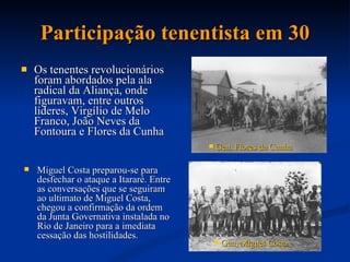 Participação tenentista em 30 Os tenentes revolucionários foram abordados pela ala radical da Aliança, onde figuravam, entre outros líderes, Virgílio de Melo Franco, João Neves da Fontoura e Flores da Cunha  Gen. Flores da Cunha   Miguel Costa preparou-se para desfechar o ataque a Itararé. Entre as conversações que se seguiram ao ultimato de Miguel Costa, chegou a confirmação da ordem da Junta Governativa instalada no Rio de Janeiro para a imediata cessação das hostilidades.  Gen .  Miguel Costa   