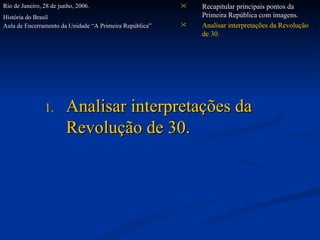 Analisar interpretações da Revolução de 30. Recapitular principais pontos da Primeira República com imagens. Analisar interpretações da Revolução de 30. Rio de Janeiro, 28 de junho, 2006. História do Brasil  Aula de Encerramento da Unidade “A Primeira República”   
