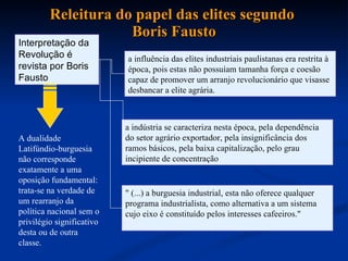 Releitura do papel das elites segundo  Boris Fausto Interpretação da Revolução é revista por Boris Fausto a influência das elites industriais paulistanas era restrita à época, pois estas não possuíam tamanha força e coesão capaz de promover um arranjo revolucionário que visasse desbancar a elite agrária.  A dualidade Latifúndio-burguesia não corresponde exatamente a uma oposição fundamental: trata-se na verdade de um rearranjo da política nacional sem o privilégio significativo desta ou de outra classe. a indústria se caracteriza nesta época, pela dependência do setor agrário exportador, pela insignificância dos ramos básicos, pela baixa capitalização, pelo grau incipiente de concentração  " (...) a burguesia industrial, esta não oferece qualquer programa industrialista, como alternativa a um sistema cujo eixo é constituído pelos interesses cafeeiros."   