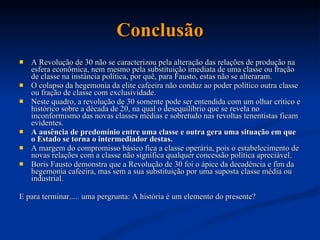 Conclusão A Revolução de 30 não se caracterizou pela alteração das relações de produção na esfera econômica, nem mesmo pela substituição imediata de uma classe ou fração de classe na instância política, por quê, para Fausto, estas não se alteraram.  O colapso da hegemonia da elite cafeeira não conduz ao poder político outra classe ou fração de classe com exclusividade.  Neste quadro, a revolução de 30 somente pode ser entendida com um olhar crítico e histórico sobre a década de 20, na qual o desequilíbrio que se revela no inconformismo das novas classes médias e sobretudo nas revoltas tenentistas ficam evidentes.  A ausência de predomínio entre uma classe e outra gera uma situação em que o Estado se torna o intermediador destas.  A margem do compromisso básico fica a classe operária, pois o estabelecimento de novas relações com a classe não significa qualquer concessão política apreciável.  Boris Fausto demonstra que a Revolução de 30 foi o ápice da decadência e fim da hegemonia cafeeira, mas sem a sua substituição por uma suposta classe média ou industrial.  E para terminar..... uma pergrunta: A história é um elemento do presente?  