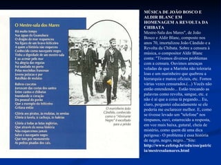 MÚSICA DE JOÃO BOSCO E ALDIR BLANC EM HOMENAGEM A REVOLTA DA CHIBATA Mestre-Sala dos Mares", de João Bosco e Aldir Blanc, composto nos anos 70, imortalizou João Cândido e a Revolta da Chibata. Sobre a censura à música, o compositor Aldir Blanc conta: "Tivemos diversos problemas com a censura. Ouvimos ameaças veladas de que a Marinha não toleraria loas e um marinheiro que quebrou a hierarquia e matou oficiais, etc. Fomos várias vezes censurados.(...) Vocês não então entendendo... Estão trocando as palavras como revolta, sangue, etc. e não é aí que a coisa tá pegando... Eu, claro, perguntei educadamente se ele poderia me esclarecer melhor. E, como se tivesse levado um "telefone" nos tímpanos, ouvi, estarrecido a resposta, em voz mais baixa, gutural, cheia de mistério, como quem dá uma dica perigosa:- O problema é essa história de negro, negro, negro..."Site:  http://www.cefetsp.br/edu/eso/patricia/mestresalamares.html   