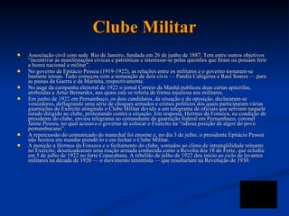 Clube Militar Associação civil com sede  Rio de Janeiro, fundada em 26 de junho de 1887.  Tem entre outros objetivos “incentivar as manifestações cívicas e patrióticas e interessar-se pelas questões que firam ou possam ferir a honra nacional e militar”.  No governo de Epitácio Pessoa (1919-1922), as relações entre os militares e o governo tornaram-se bastante tensas. Tudo começou com a nomeação de dois civis — Pandiá Calógeras e Raul Soares — para as pastas da Guerra e da Marinha, respectivamente.  No auge da carnpanha eleitoral de 1922 o jornal Correio da Manhã publicou duas cartas apócrifas, atribuídas a Artur Bernardes, nas quais este se referia de forma injuriosa aos militares. Em junho de 1922 em Pernambuco, os dois candidatos, da situação e da oposição, declararam-se vencedores, deflagrando uma série de choques armados e crimes políticos dos quais participaram várias guarnições do Exército atingindo o Clube Militar devido a um telegrama de oficiais que serviam naquele estado dirigido ao clube, protestando contra a situação. Em resposta, Herrnes da Fonseca, na condição de presidente do clube, enviou telegrama ao comandante da guarnição federal em Pernambuco, coronel Jaime Pessoa, no qual acusava o governo de colocar o Exército na “odiosa posição de algoz do povo pernambucano”.  A repercussão do comunicado do marechal foi enorme e, no dia 3 de julho, o presidente Epitácio Pessoa não hesitou em mandar prendê-lo e em fechar o Clube Militar.  A punição a Hermes da Fonseca e o fechamento do clube, somados ao clima de intranqüilidade reinante no Exército, desencadearam uma reação armada conhecida como a Revolta dos 18 do Forte, que eclodiu em 5 de julho de 1922 no forte Copacabana.  A rebelião de julho de 1922 deu início ao ciclo de levantes militares na década de 1920 — o movimento tenentista — que resultariam na Revolução de 1930.  