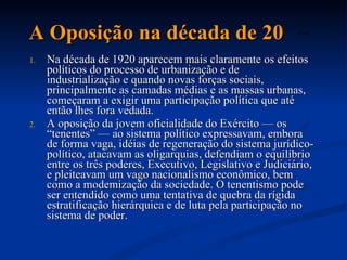A Oposição na década de 20 Na década de 1920 aparecem mais claramente os efeitos políticos do processo de urbanização e de industrialização e quando novas forças sociais, principalmente as camadas médias e as massas urbanas, começaram a exigir uma participação política que até então lhes fora vedada.  A oposição da jovem oficialidade do Exército — os “tenentes” — ao sistema político expressavam, embora de forma vaga, idéias de regeneração do sistema jurídico-político, atacavam as oligarquias, defendiam o equilíbrio entre os três poderes, Executivo, Legislativo e Judiciário, e pleiteavam um vago nacionalismo econômico, bem como a modemização da sociedade. O tenentismo pode ser entendido como uma tentativa de quebra da rígida estratificação hierárquica e de luta pela participação no sistema de poder.  