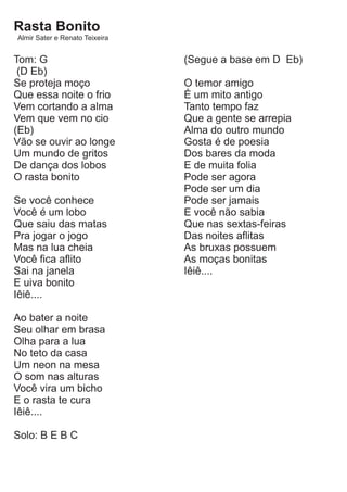 Rasta Bonito
Almir Sater e Renato Teixeira


Tom: G                          (Segue a base em D Eb)
 (D Eb)
Se proteja moço                 O temor amigo
Que essa noite o frio           É um mito antigo
Vem cortando a alma             Tanto tempo faz
Vem que vem no cio              Que a gente se arrepia
(Eb)                            Alma do outro mundo
Vão se ouvir ao longe           Gosta é de poesia
Um mundo de gritos              Dos bares da moda
De dança dos lobos              E de muita folia
O rasta bonito                  Pode ser agora
                                Pode ser um dia
Se você conhece                 Pode ser jamais
Você é um lobo                  E você não sabia
Que saiu das matas              Que nas sextas-feiras
Pra jogar o jogo                Das noites aflitas
Mas na lua cheia                As bruxas possuem
Você fica aflito                As moças bonitas
Sai na janela                   Iêiê....
E uiva bonito
Iêiê....

Ao bater a noite
Seu olhar em brasa
Olha para a lua
No teto da casa
Um neon na mesa
O som nas alturas
Você vira um bicho
E o rasta te cura
Iêiê....

Solo: B E B C
 