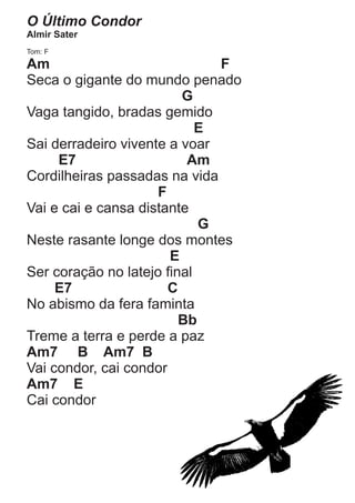 O Último Condor
Almir Sater
Tom: F

Am                            F
Seca o gigante do mundo penado
                         G
Vaga tangido, bradas gemido
                            E
Sai derradeiro vivente a voar
     E7                   Am
Cordilheiras passadas na vida
                     F
Vai e cai e cansa distante
                            G
Neste rasante longe dos montes
                       E
Ser coração no latejo final
     E7                C
No abismo da fera faminta
                         Bb
Treme a terra e perde a paz
Am7 B Am7 B
Vai condor, cai condor
Am7 E
Cai condor
 