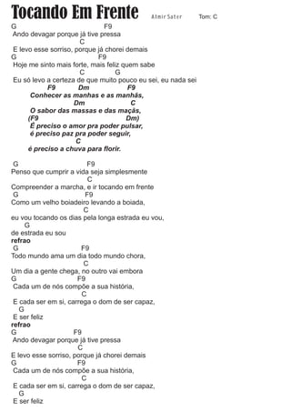 Tocando Em Frente                           A l m i r Sat e r   Tom: C
G                             F9
Ando devagar porque já tive pressa
                      C
E levo esse sorriso, porque já chorei demais
G                           F9
Hoje me sinto mais forte, mais feliz quem sabe
                      C            G
Eu só levo a certeza de que muito pouco eu sei, eu nada sei
           F9         Dm               F9
      Conhecer as manhas e as manhãs,
                    Dm                  C
      O sabor das massas e das maçãs,
     (F9                              Dm)
      É preciso o amor pra poder pulsar,
      é preciso paz pra poder seguir,
                     C
     é preciso a chuva para florir.

 G                        F9
Penso que cumprir a vida seja simplesmente
                          C
Compreender a marcha, e ir tocando em frente
 G                       F9
Como um velho boiadeiro levando a boiada,
                        C
eu vou tocando os dias pela longa estrada eu vou,
     G
de estrada eu sou
refrao
 G                     F9
Todo mundo ama um dia todo mundo chora,
                        C
Um dia a gente chega, no outro vai embora
G                     F9
 Cada um de nós compõe a sua história,
                        C
 E cada ser em si, carrega o dom de ser capaz,
   G
 E ser feliz
refrao
G                    F9
 Ando devagar porque já tive pressa
                      C
E levo esse sorriso, porque já chorei demais
G                     F9
 Cada um de nós compõe a sua história,
                        C
 E cada ser em si, carrega o dom de ser capaz,
   G
 E ser feliz
 