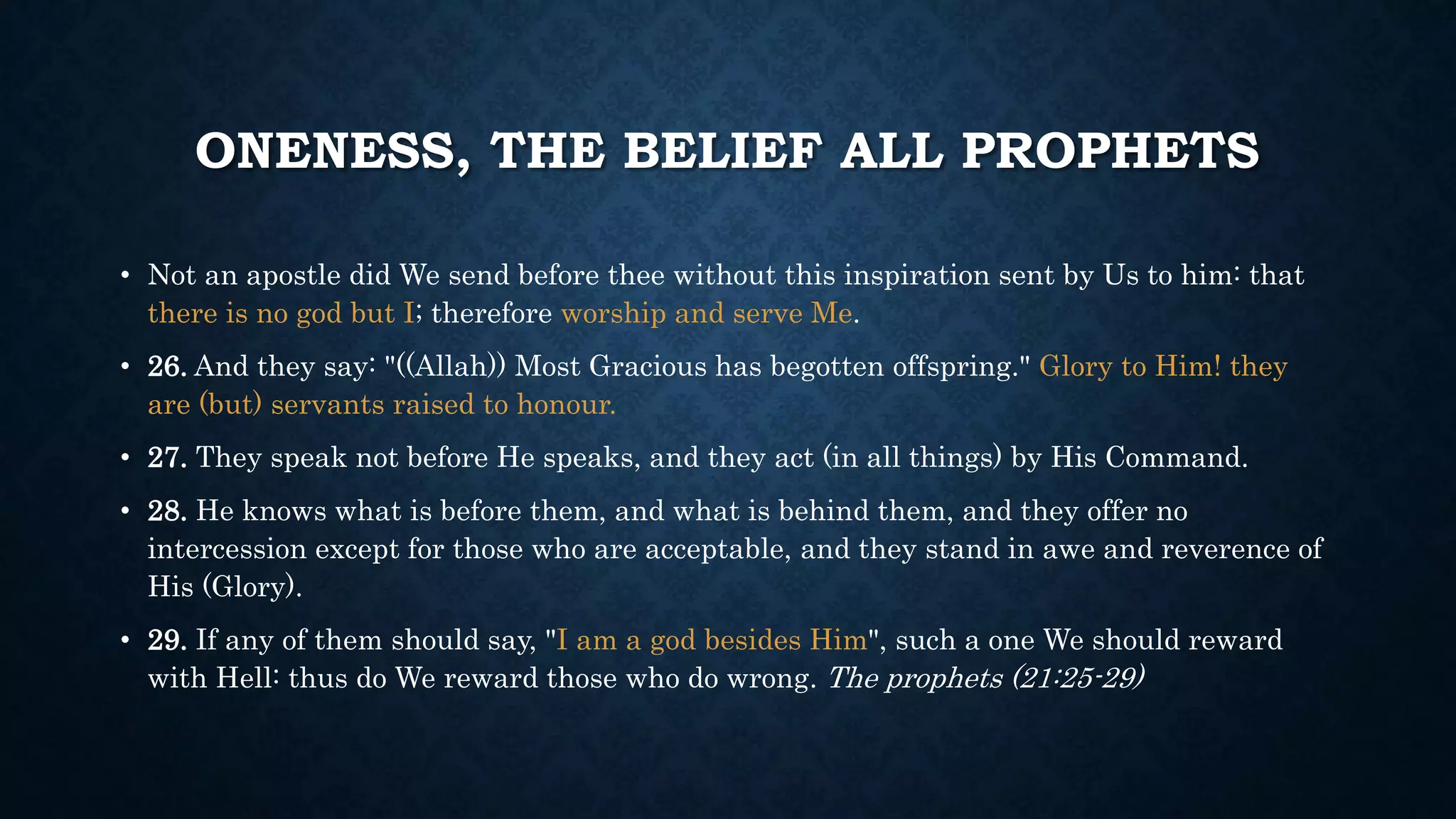 ONENESS, THE BELIEF ALL PROPHETS
• Not an apostle did We send before thee without this inspiration sent by Us to him: that
there is no god but I; therefore worship and serve Me.
• 26. And they say: "((Allah)) Most Gracious has begotten offspring." Glory to Him! they
are (but) servants raised to honour.
• 27. They speak not before He speaks, and they act (in all things) by His Command.
• 28. He knows what is before them, and what is behind them, and they offer no
intercession except for those who are acceptable, and they stand in awe and reverence of
His (Glory).
• 29. If any of them should say, "I am a god besides Him", such a one We should reward
with Hell: thus do We reward those who do wrong. The prophets (21:25-29)
 