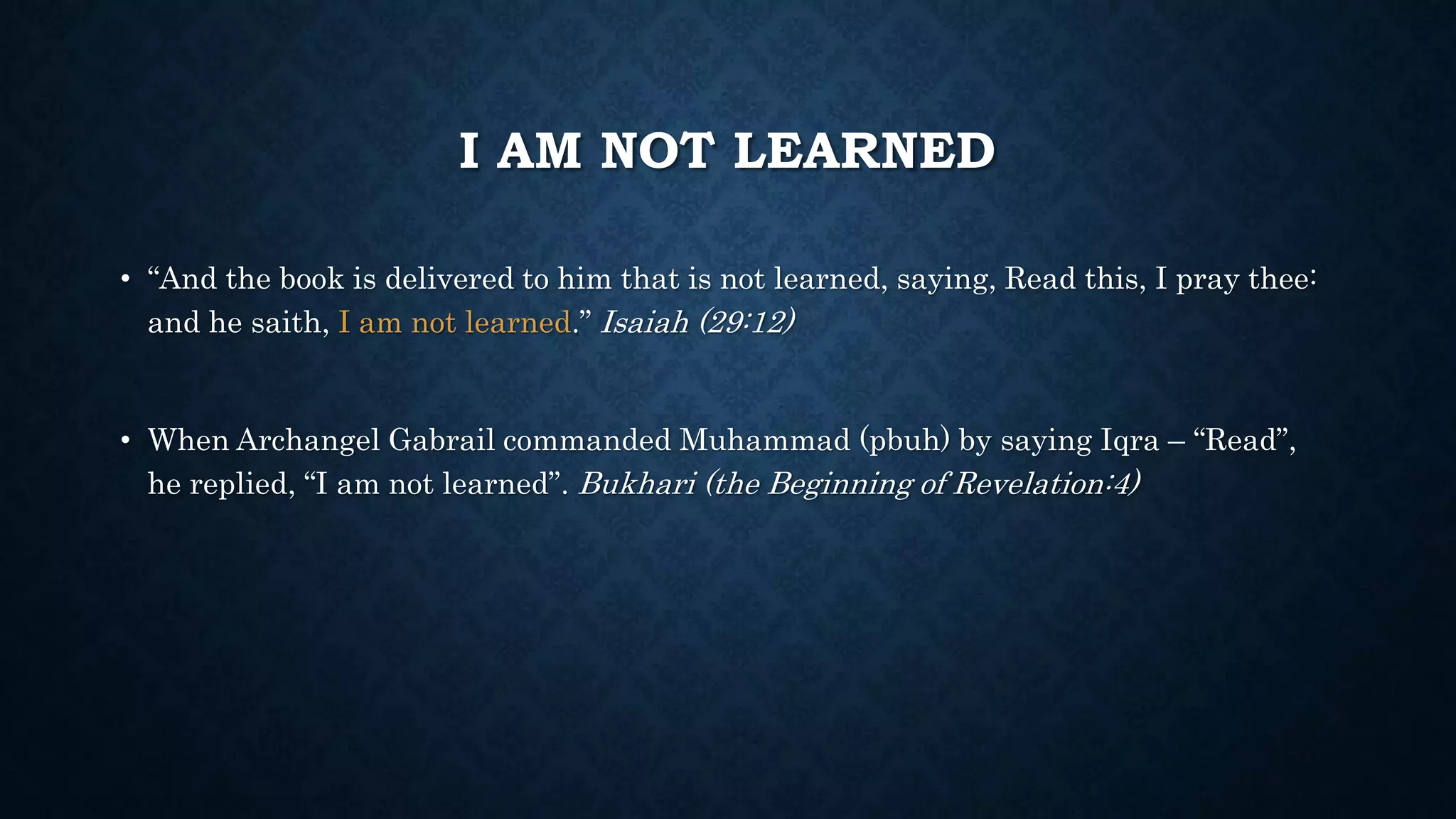 I AM NOT LEARNED
• “And the book is delivered to him that is not learned, saying, Read this, I pray thee:
and he saith, I am not learned.” Isaiah (29:12)
• When Archangel Gabrail commanded Muhammad (pbuh) by saying Iqra – “Read”,
he replied, “I am not learned”. Bukhari (the Beginning of Revelation:4)
 