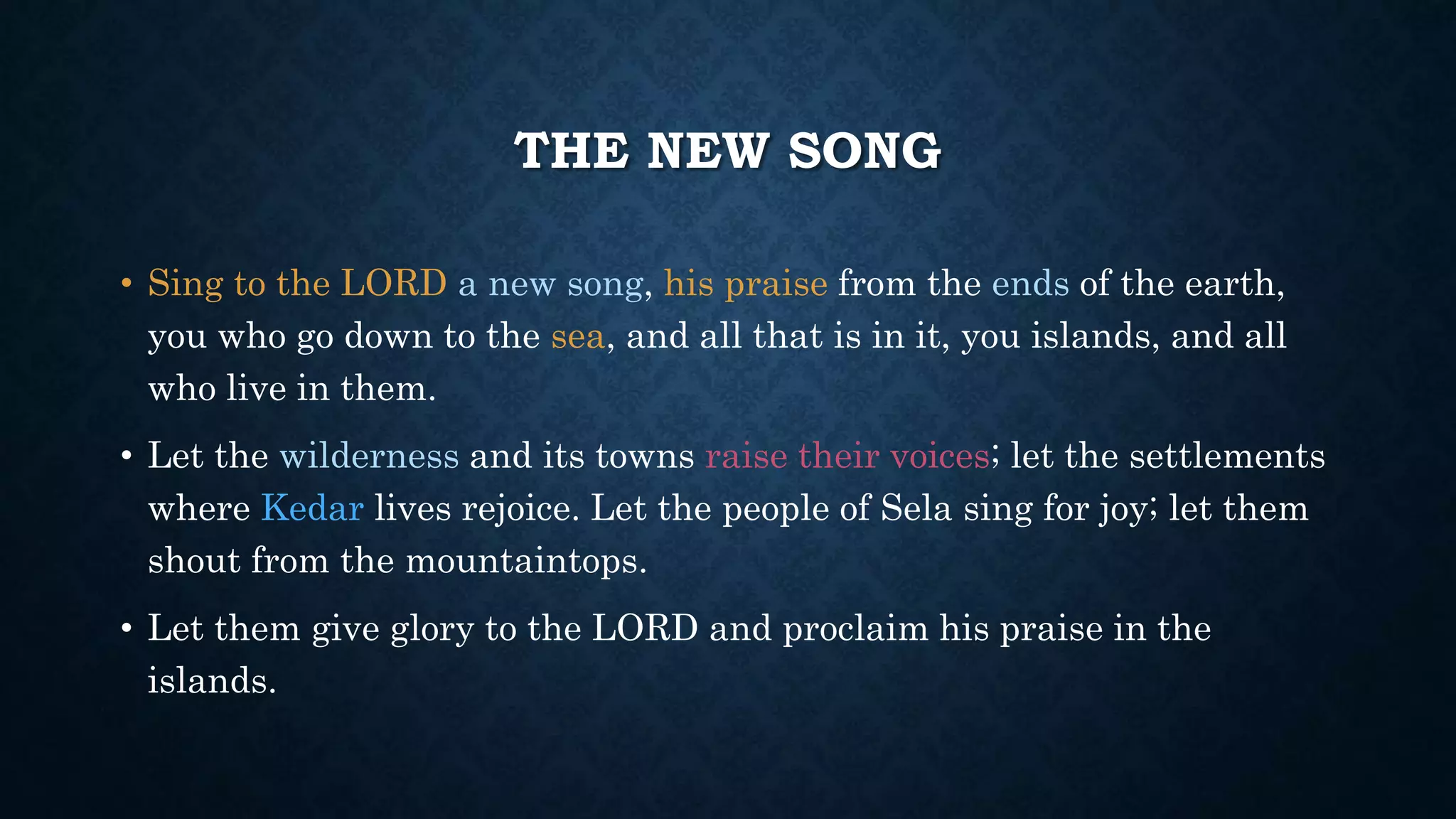 THE NEW SONG
• Sing to the LORD a new song, his praise from the ends of the earth,
you who go down to the sea, and all that is in it, you islands, and all
who live in them.
• Let the wilderness and its towns raise their voices; let the settlements
where Kedar lives rejoice. Let the people of Sela sing for joy; let them
shout from the mountaintops.
• Let them give glory to the LORD and proclaim his praise in the
islands.
 