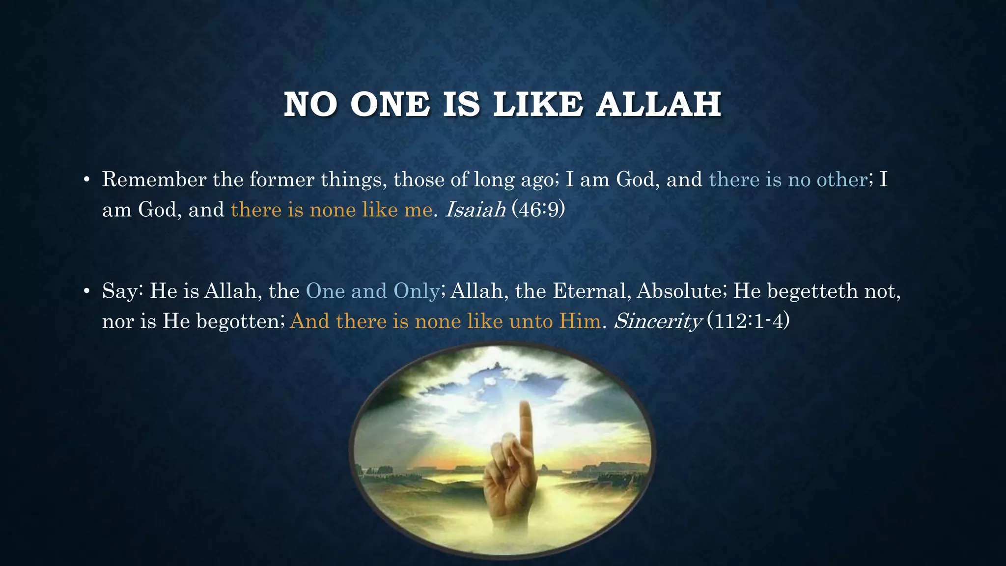 NO ONE IS LIKE ALLAH
• Remember the former things, those of long ago; I am God, and there is no other; I
am God, and there is none like me. Isaiah (46:9)
• Say: He is Allah, the One and Only; Allah, the Eternal, Absolute; He begetteth not,
nor is He begotten; And there is none like unto Him. Sincerity (112:1-4)
 