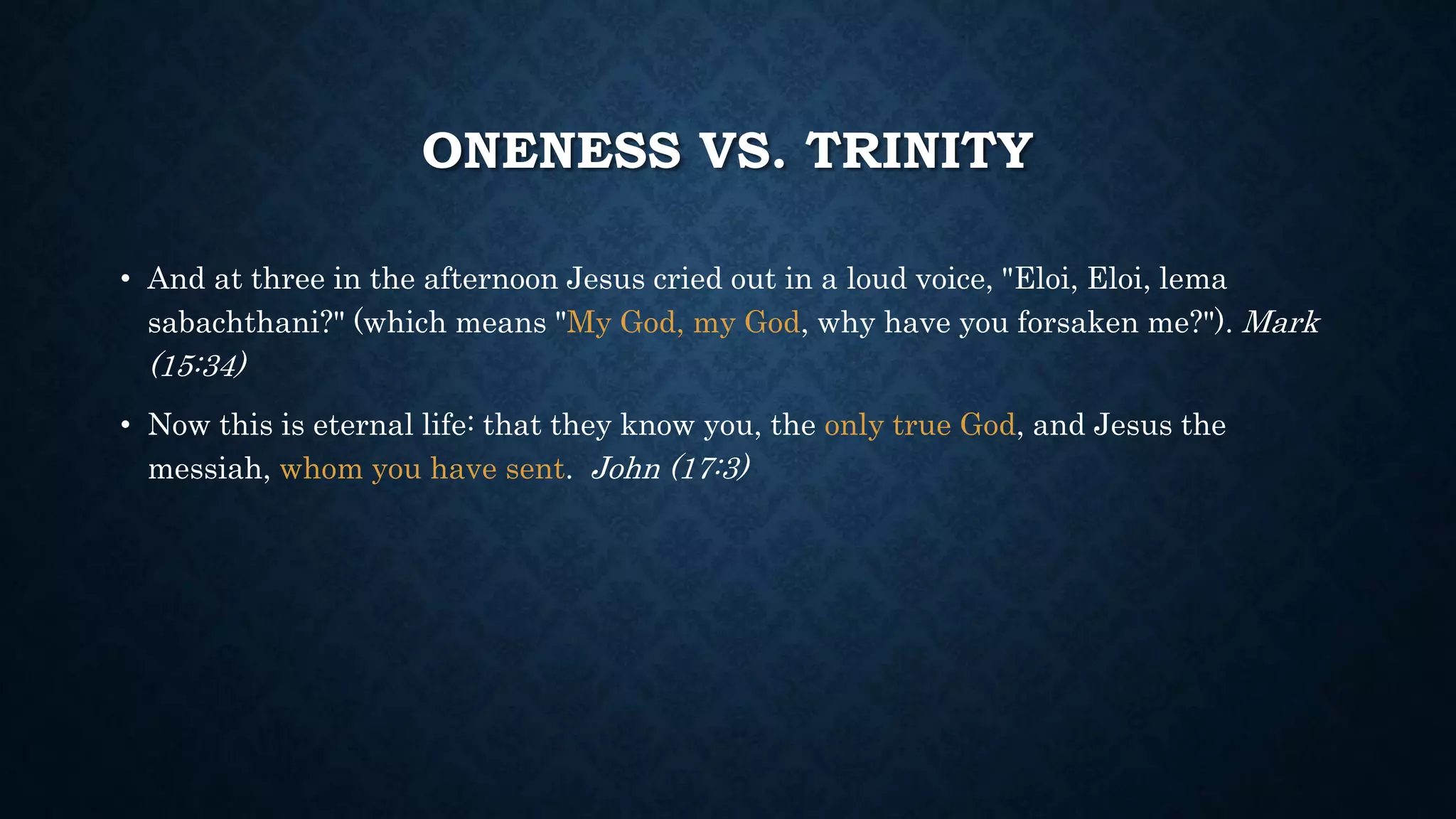 ONENESS VS. TRINITY
• And at three in the afternoon Jesus cried out in a loud voice, "Eloi, Eloi, lema
sabachthani?" (which means "My God, my God, why have you forsaken me?"). Mark
(15:34)
• Now this is eternal life: that they know you, the only true God, and Jesus the
messiah, whom you have sent. John (17:3)
 