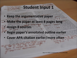 Student Input 1 Keep the argumentative paper  Make the paper at least 8 pages long  Assign 8 sources Begin paper’s annotated outline earlier Cover APA citation earlier/more often http://www.flickr.com/photos/nics_events/2350462608/ 